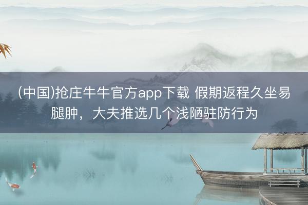 (中国)抢庄牛牛官方app下载 假期返程久坐易腿肿,大夫推选几个浅陋驻防行为