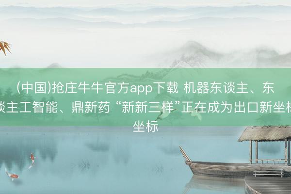(中国)抢庄牛牛官方app下载 机器东谈主、东谈主工智能、鼎新药 “新新三样”正在成为出口新坐标