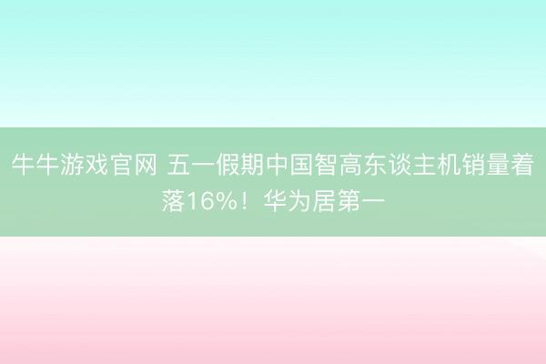 牛牛游戏官网 五一假期中国智高东谈主机销量着落16%！华为居第一