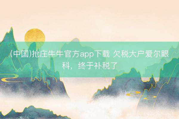 (中国)抢庄牛牛官方app下载 欠税大户爱尔眼科，终于补税了