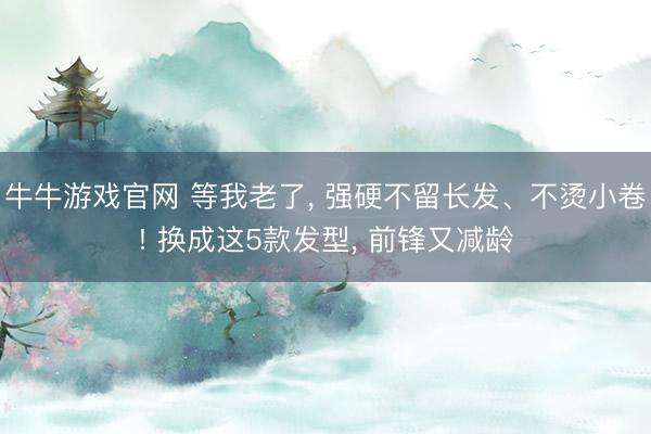 牛牛游戏官网 等我老了， 强硬不留长发、不烫小卷! 换成这5款发型， 前锋又减龄