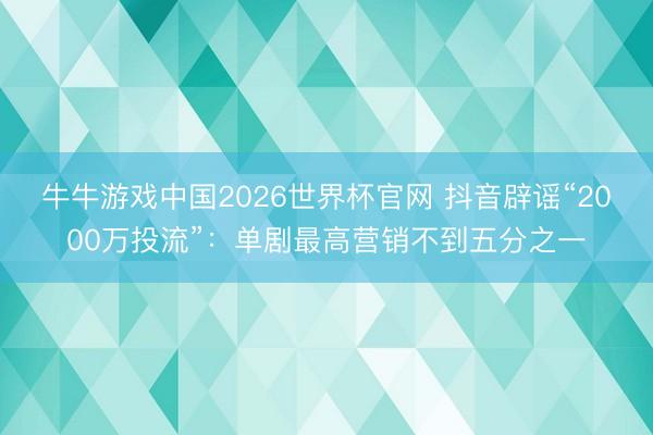 牛牛游戏中国2026世界杯官网 抖音辟谣“2000万投流”：单剧最高营销不到五分之一