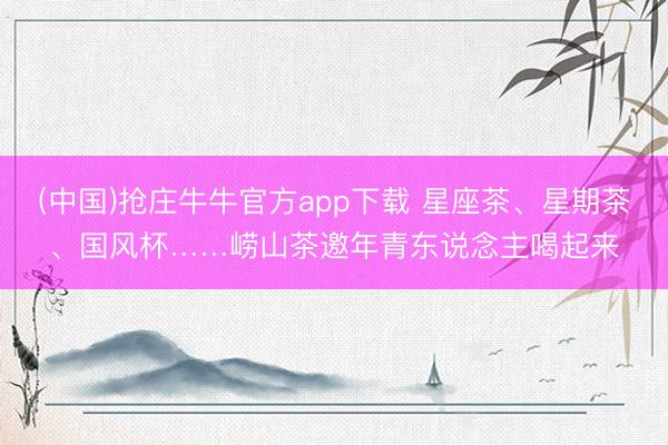(中国)抢庄牛牛官方app下载 星座茶、星期茶、国风杯……崂山茶邀年青东说念主喝起来