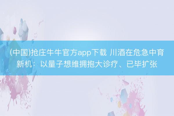 (中国)抢庄牛牛官方app下载 川酒在危急中育新机：以量子想维拥抱大诊疗、已毕扩张