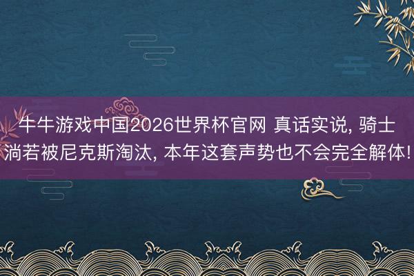 牛牛游戏中国2026世界杯官网 真话实说， 骑士淌若被尼克斯淘汰， 本年这套声势也不会完全解体!