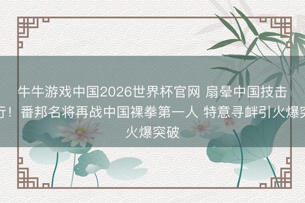 牛牛游戏中国2026世界杯官网 扇晕中国技击内行!番邦名将再战中国裸拳第一人 特意寻衅引火爆突破