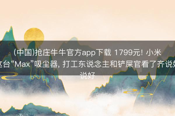 (中国)抢庄牛牛官方app下载 1799元! 小米这台“Max”吸尘器， 打工东说念主和铲屎官看了齐说好