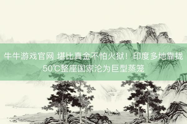 牛牛游戏官网 堪比真金不怕火狱！印度多地靠拢50℃整座国家沦为巨型蒸笼