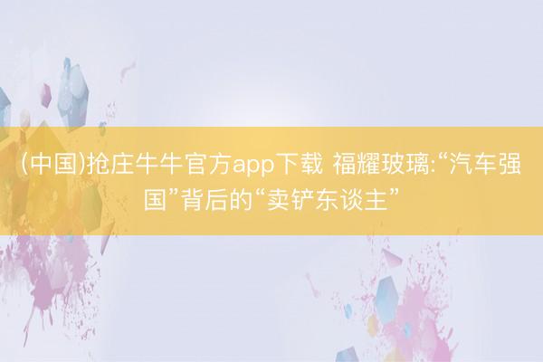 (中国)抢庄牛牛官方app下载 福耀玻璃:“汽车强国”背后的“卖铲东谈主”