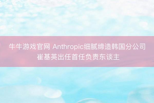 牛牛游戏官网 Anthropic细腻缔造韩国分公司 崔基英出任首任负责东谈主