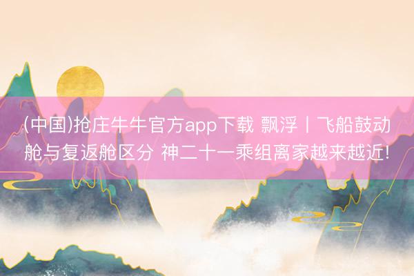 (中国)抢庄牛牛官方app下载 飘浮丨飞船鼓动舱与复返舱区分 神二十一乘组离家越来越近!