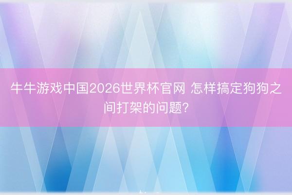 牛牛游戏中国2026世界杯官网 怎样搞定狗狗之间打架的问题?