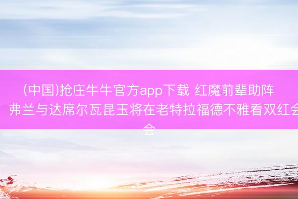 (中国)抢庄牛牛官方app下载 红魔前辈助阵!弗兰与达席尔瓦昆玉将在老特拉福德不雅看双红会