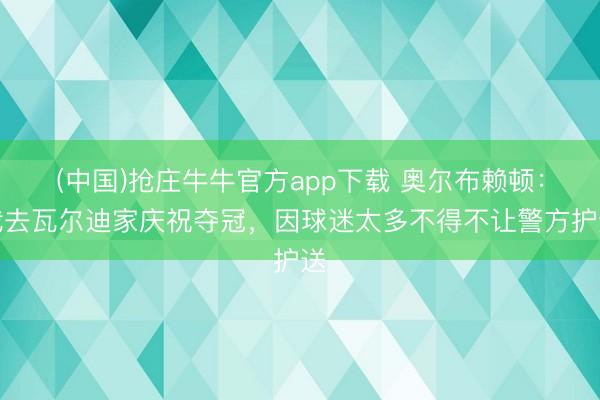 (中国)抢庄牛牛官方app下载 奥尔布赖顿：我去瓦尔迪家庆祝夺冠，因球迷太多不得不让警方护送