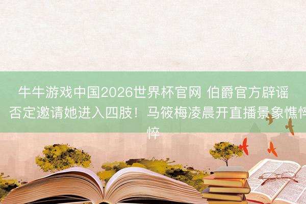 牛牛游戏中国2026世界杯官网 伯爵官方辟谣，否定邀请她进入四肢！马筱梅凌晨开直播景象憔悴