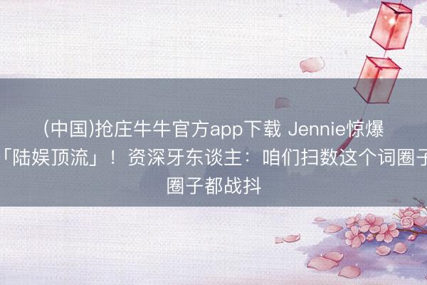 (中国)抢庄牛牛官方app下载 Jennie惊爆曾交游「陆娱顶流」！资深牙东谈主：咱们扫数这个词圈子都战抖