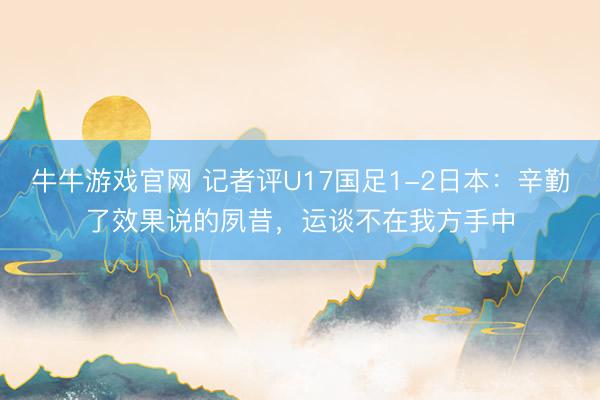 牛牛游戏官网 记者评U17国足1-2日本:辛勤了效果说的夙昔,运谈不在我方手中