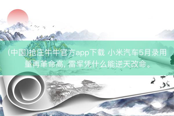 (中国)抢庄牛牛官方app下载 小米汽车5月录用量再革命高, 雷军凭什么能逆天改命。