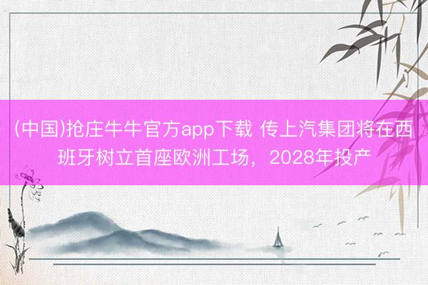(中国)抢庄牛牛官方app下载 传上汽集团将在西班牙树立首座欧洲工场，2028年投产