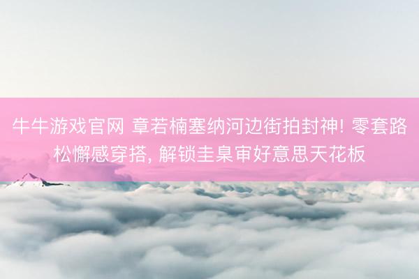 牛牛游戏官网 章若楠塞纳河边街拍封神! 零套路松懈感穿搭， 解锁圭臬审好意思天花板