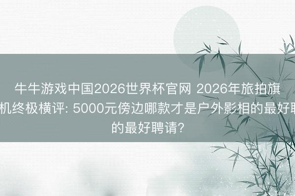 牛牛游戏中国2026世界杯官网 2026年旅拍旗舰手机终极横评: 5000元傍边哪款才是户外影相的最好聘请?