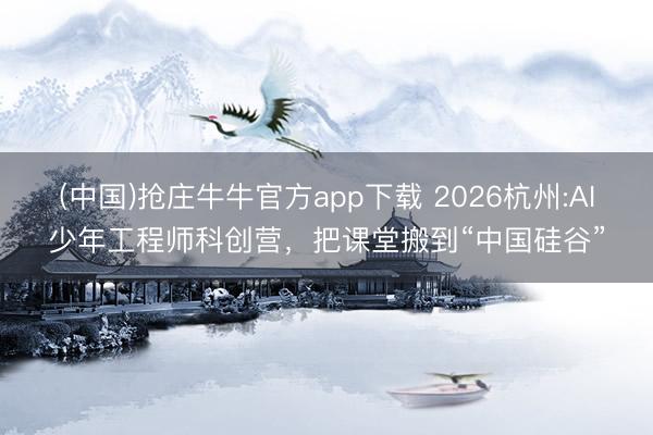 (中国)抢庄牛牛官方app下载 2026杭州:AI少年工程师科创营，把课堂搬到“中国硅谷”