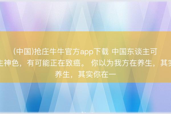 (中国)抢庄牛牛官方app下载 中国东谈主可贵的养生神色，有可能正在致癌。 你以为我方在养生，其实你在一