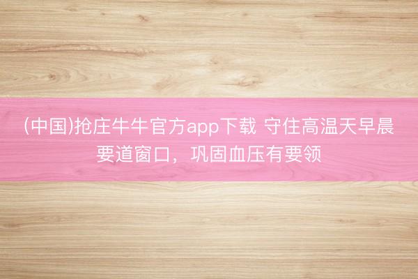 (中国)抢庄牛牛官方app下载 守住高温天早晨要道窗口，巩固血压有要领