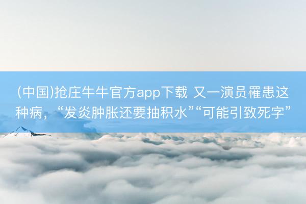 (中国)抢庄牛牛官方app下载 又一演员罹患这种病，“发炎肿胀还要抽积水”“可能引致死字”