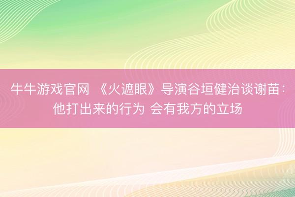 牛牛游戏官网 《火遮眼》导演谷垣健治谈谢苗:他打出来的行为 会有我方的立场