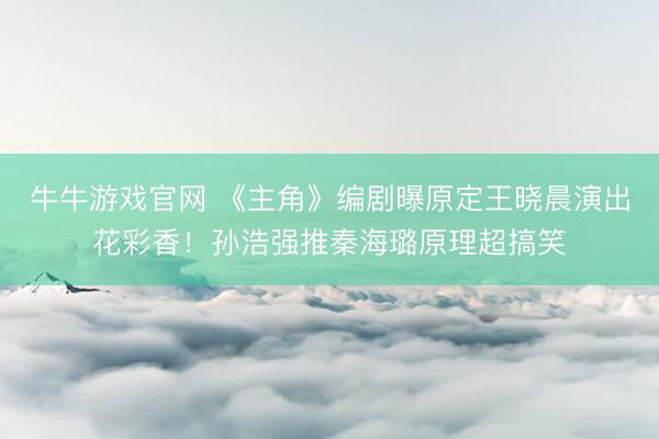 牛牛游戏官网 《主角》编剧曝原定王晓晨演出花彩香!孙浩强推秦海璐原理超搞笑