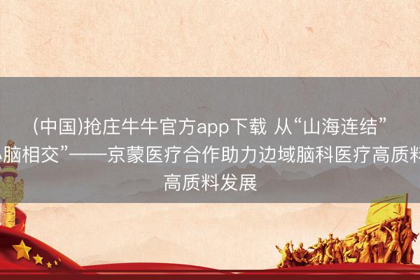 (中国)抢庄牛牛官方app下载 从“山海连结”到“心脑相交”——京蒙医疗合作助力边域脑科医疗高质料发展