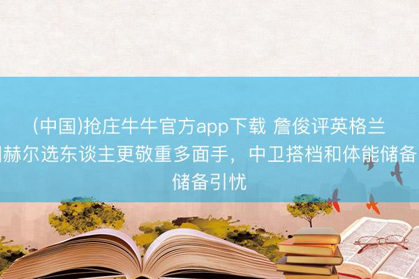 (中国)抢庄牛牛官方app下载 詹俊评英格兰:图赫尔选东谈主更敬重多面手,中卫搭档和体能储备引忧