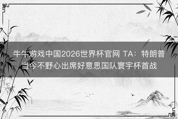 牛牛游戏中国2026世界杯官网 TA:特朗普当今不野心出席好意思国队寰宇杯首战