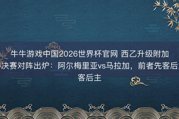 牛牛游戏中国2026世界杯官网 西乙升级附加赛决赛对阵出炉：阿尔梅里亚vs马拉加，前者先客后主