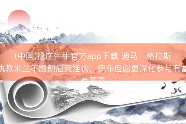 (中国)抢庄牛牛官方app下载 迪马：格拉斯纳执教米兰不跟朗尼克挂钩，伊布但愿更深化参与有蓄意