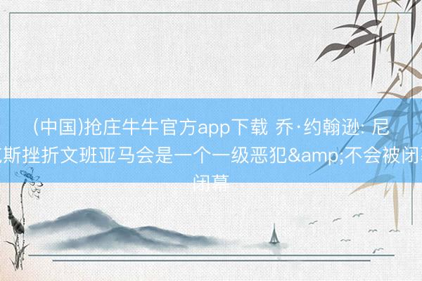 (中国)抢庄牛牛官方app下载 乔·约翰逊: 尼克斯挫折文班亚马会是一个一级恶犯&不会被闭幕
