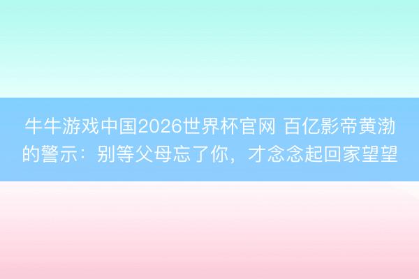 牛牛游戏中国2026世界杯官网 百亿影帝黄渤的警示：别等父母忘了你，才念念起回家望望