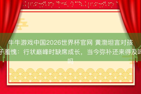 牛牛游戏中国2026世界杯官网 黄渤坦言对孩子羞愧：行状巅峰时缺席成长，当今弥补还来得及吗