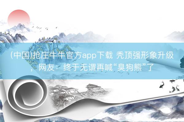 (中国)抢庄牛牛官方app下载 秃顶强形象升级,网友:终于无谓再喊“臭狗熊”了