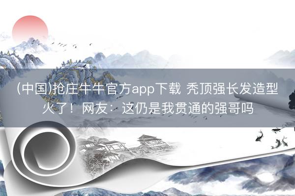 (中国)抢庄牛牛官方app下载 秃顶强长发造型火了！网友：这仍是我贯通的强哥吗