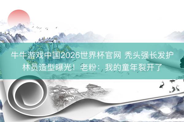 牛牛游戏中国2026世界杯官网 秃头强长发护林员造型曝光！老粉：我的童年裂开了