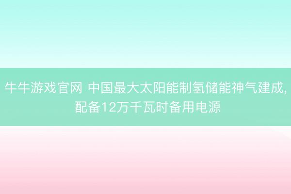 牛牛游戏官网 中国最大太阳能制氢储能神气建成, 配备12万千瓦时备用电源