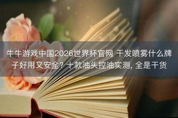 牛牛游戏中国2026世界杯官网 干发喷雾什么牌子好用又安全? 十款油头控油实测， 全是干货