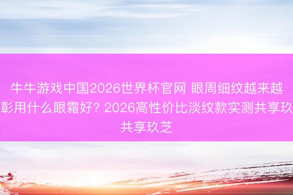 牛牛游戏中国2026世界杯官网 眼周细纹越来越昭彰用什么眼霜好? 2026高性价比淡纹款实测共享玖芝