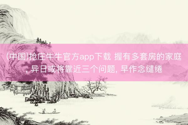 (中国)抢庄牛牛官方app下载 握有多套房的家庭, 异日或将靠近三个问题, 早作念缱绻