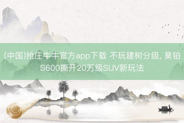 (中国)抢庄牛牛官方app下载 不玩建树分级， 昊铂S600撕开20万级SUV新玩法