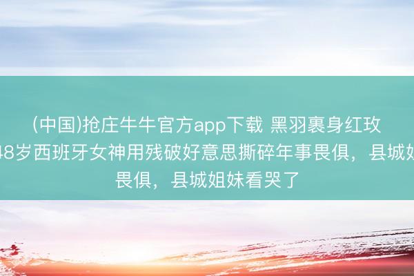 (中国)抢庄牛牛官方app下载 黑羽裹身红玫瑰点睛！48岁西班牙女神用残破好意思撕碎年事畏俱，县城姐妹看哭了