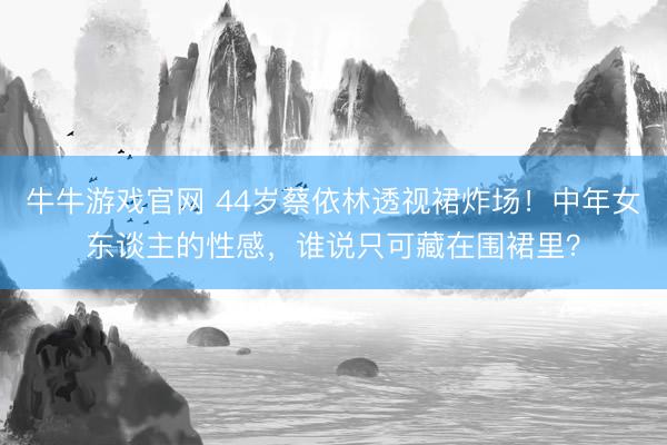 牛牛游戏官网 44岁蔡依林透视裙炸场!中年女东谈主的性感,谁说只可藏在围裙里?