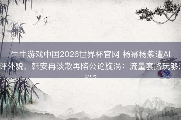 牛牛游戏中国2026世界杯官网 杨幂杨紫遭AI点评外貌，韩安冉谈歉再陷公论旋涡：流量套路玩够没？